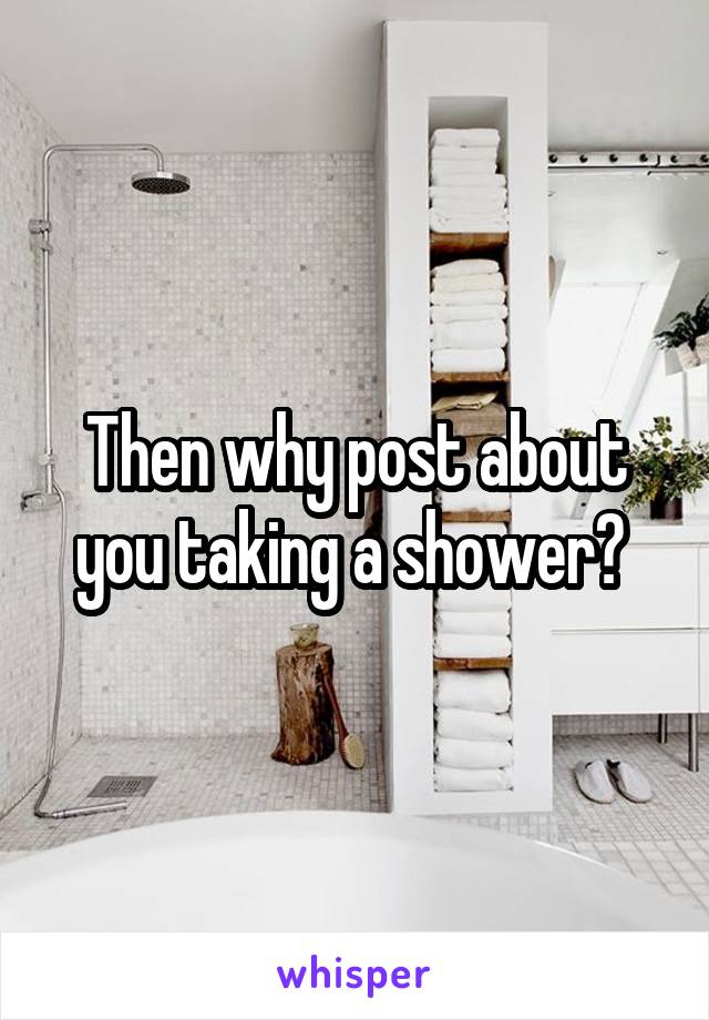 Then why post about you taking a shower? 