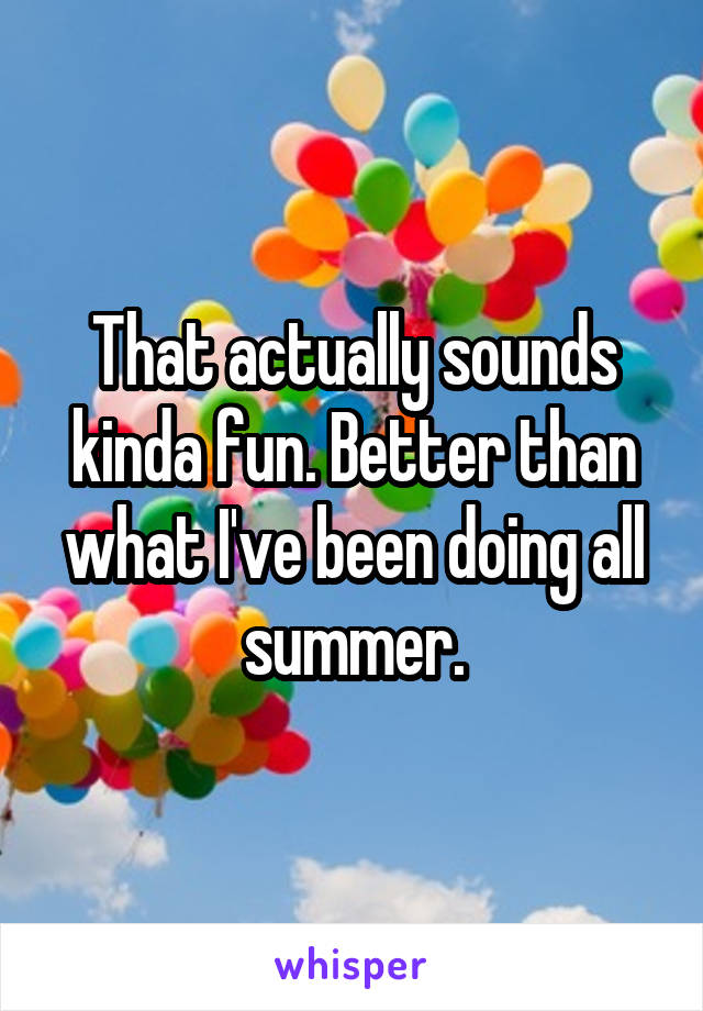 That actually sounds kinda fun. Better than what I've been doing all summer.