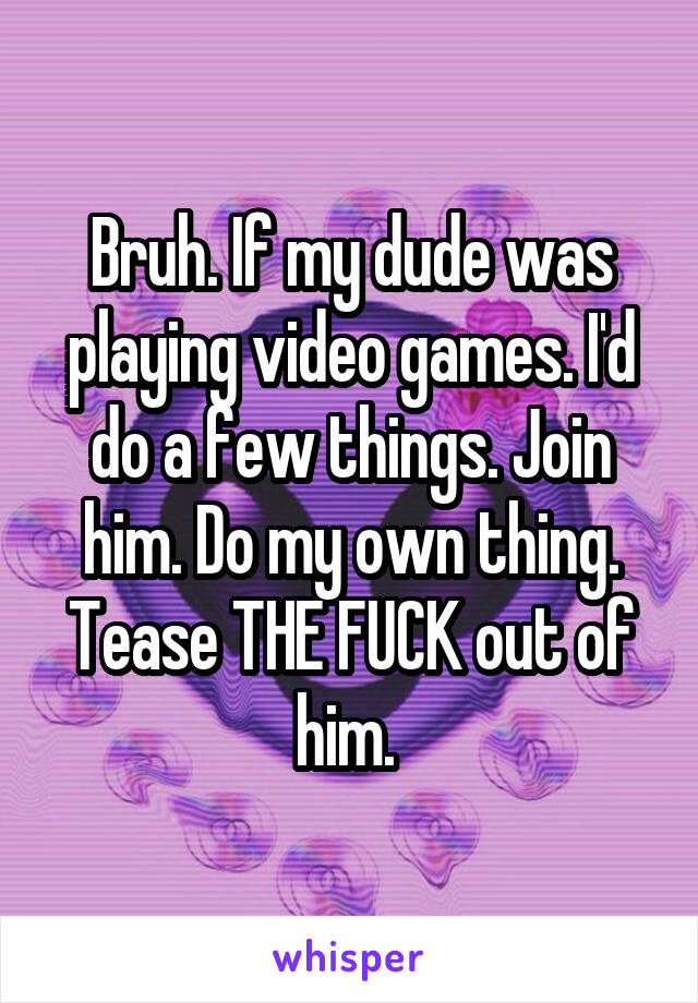 Bruh. If my dude was playing video games. I'd do a few things. Join him. Do my own thing. Tease THE FUCK out of him. 