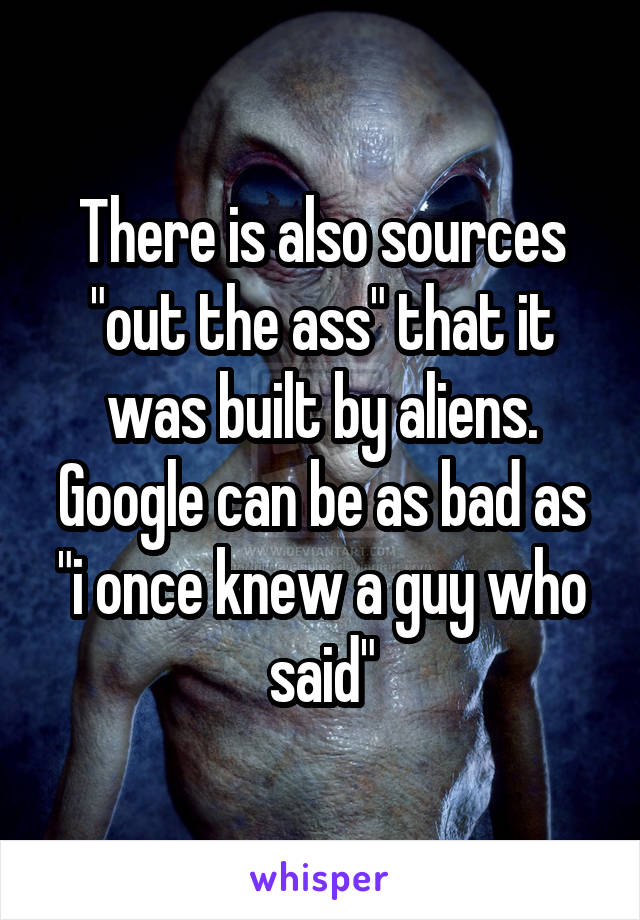 There is also sources "out the ass" that it was built by aliens. Google can be as bad as "i once knew a guy who said"