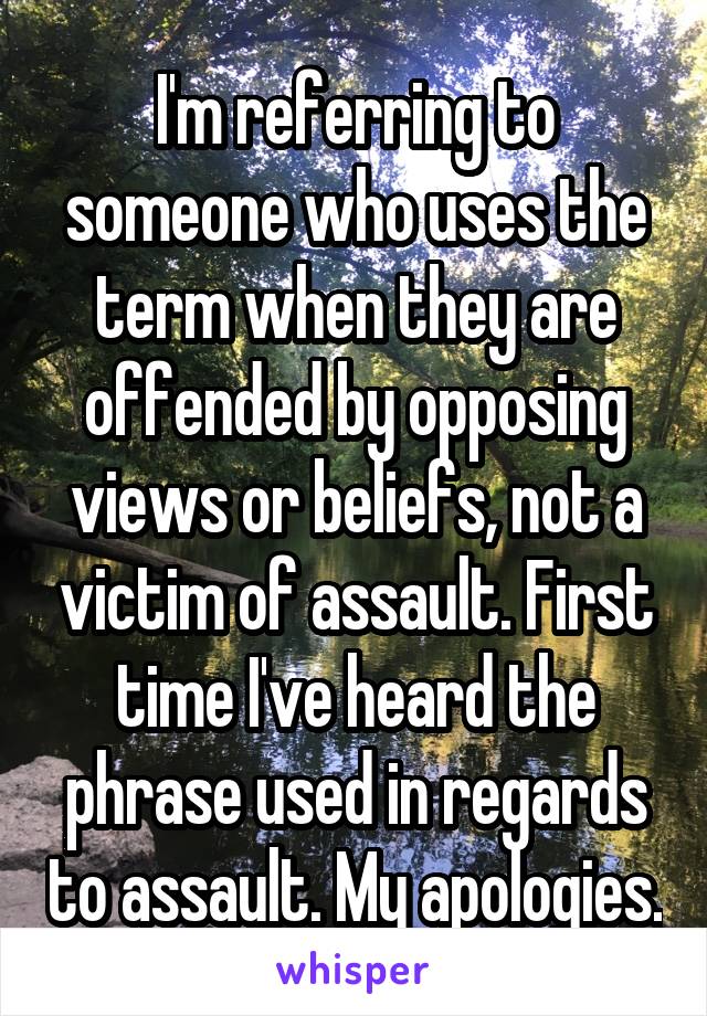I'm referring to someone who uses the term when they are offended by opposing views or beliefs, not a victim of assault. First time I've heard the phrase used in regards to assault. My apologies.