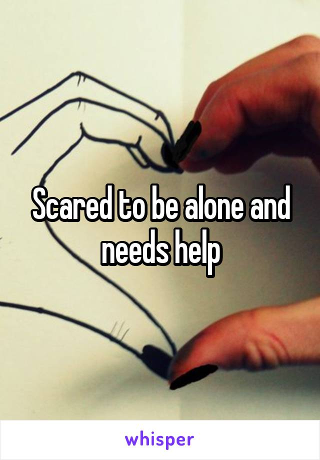 Scared to be alone and needs help