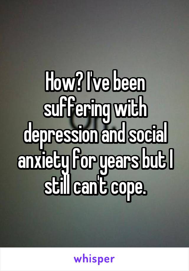 How? I've been suffering with depression and social anxiety for years but I still can't cope.