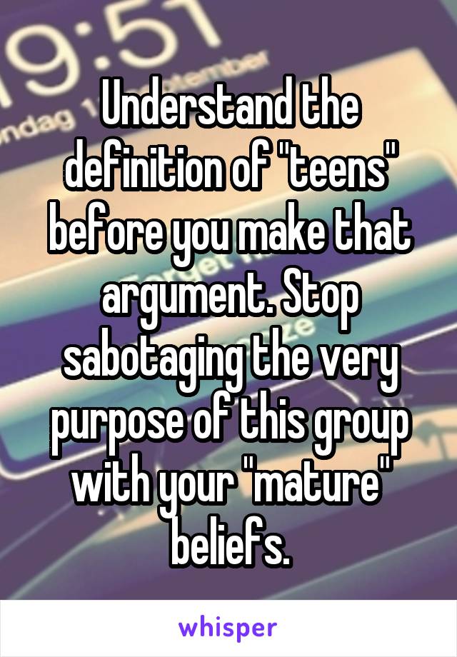 Understand the definition of "teens" before you make that argument. Stop sabotaging the very purpose of this group with your "mature" beliefs.