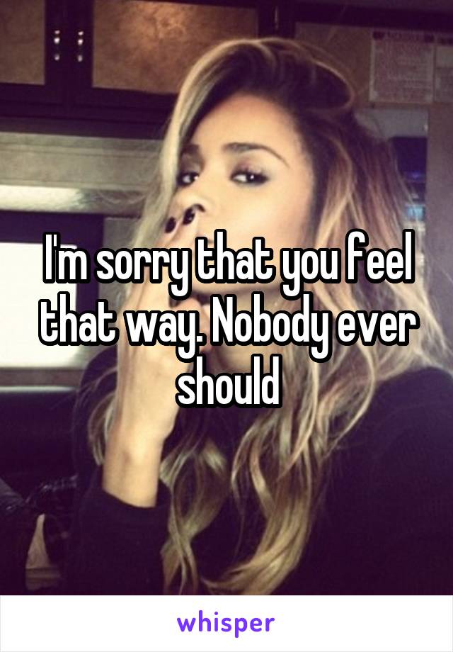 I'm sorry that you feel that way. Nobody ever should
