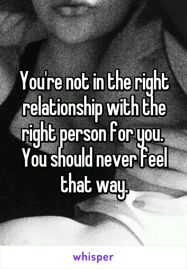 You're not in the right relationship with the right person for you.  You should never feel that way.