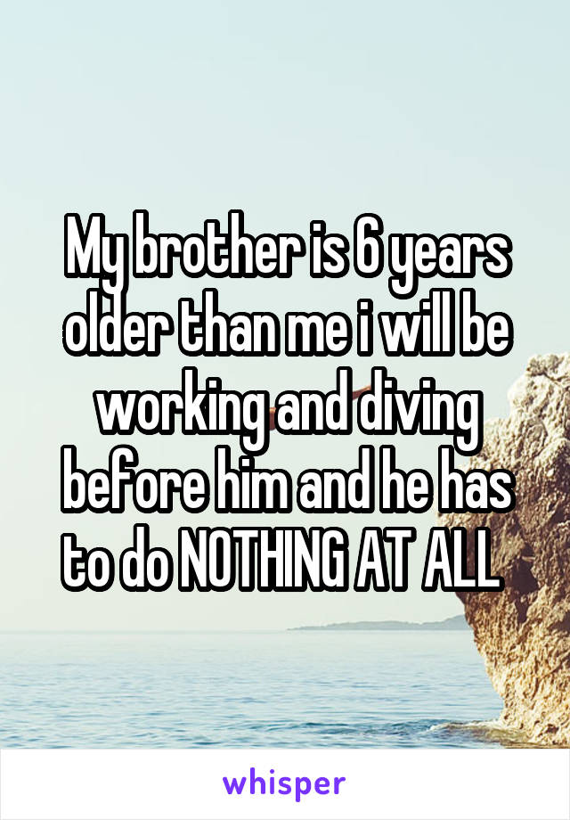 My brother is 6 years older than me i will be working and diving before him and he has to do NOTHING AT ALL 