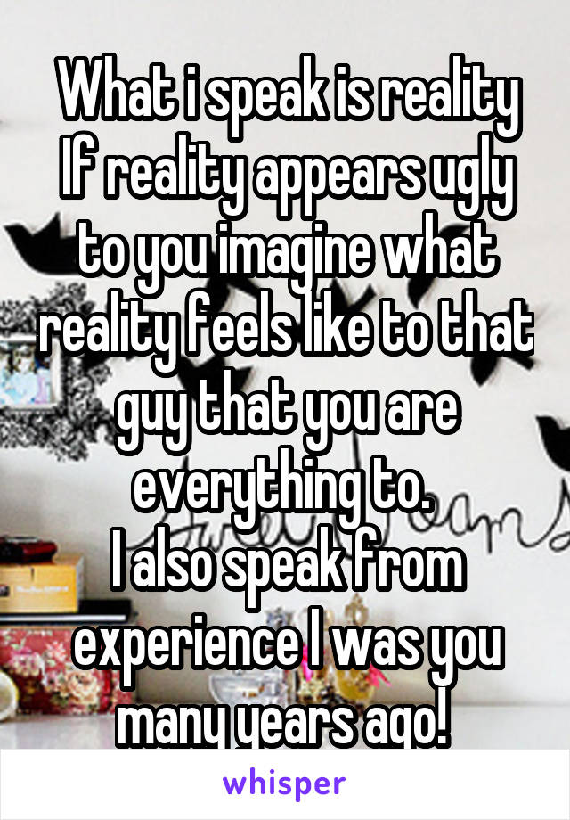 What i speak is reality If reality appears ugly to you imagine what reality feels like to that guy that you are everything to. 
I also speak from experience I was you many years ago! 