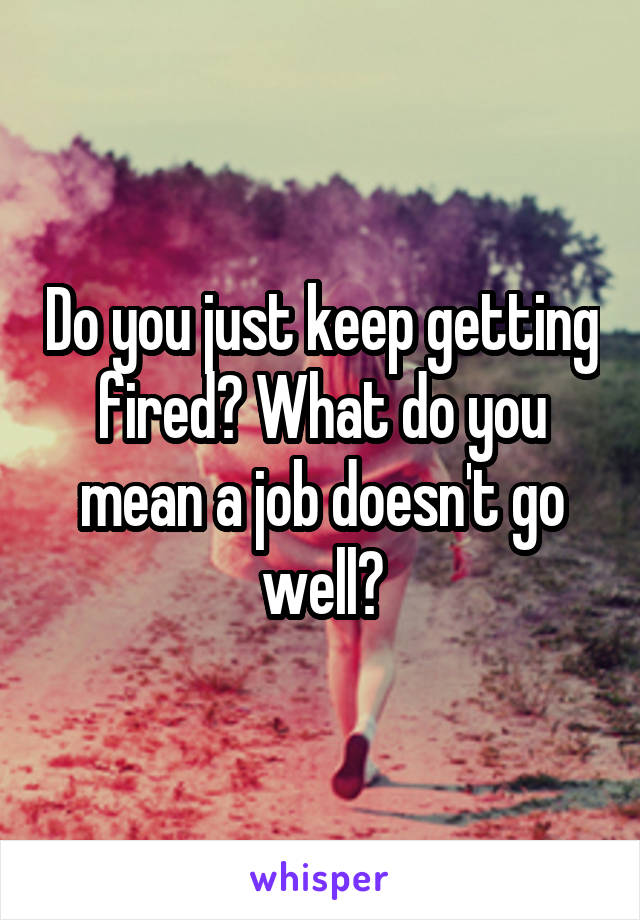 Do you just keep getting fired? What do you mean a job doesn't go well?