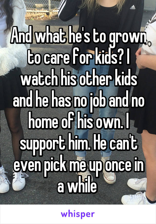 And what he's to grown to care for kids? I watch his other kids and he has no job and no home of his own. I support him. He can't even pick me up once in a while 
