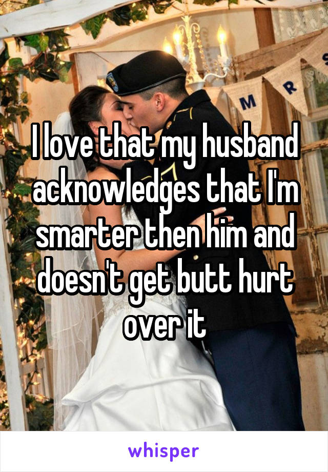 I love that my husband acknowledges that I'm smarter then him and doesn't get butt hurt over it