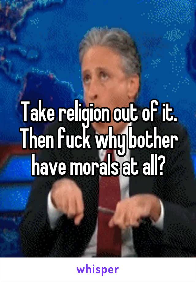 Take religion out of it. Then fuck why bother have morals at all?
