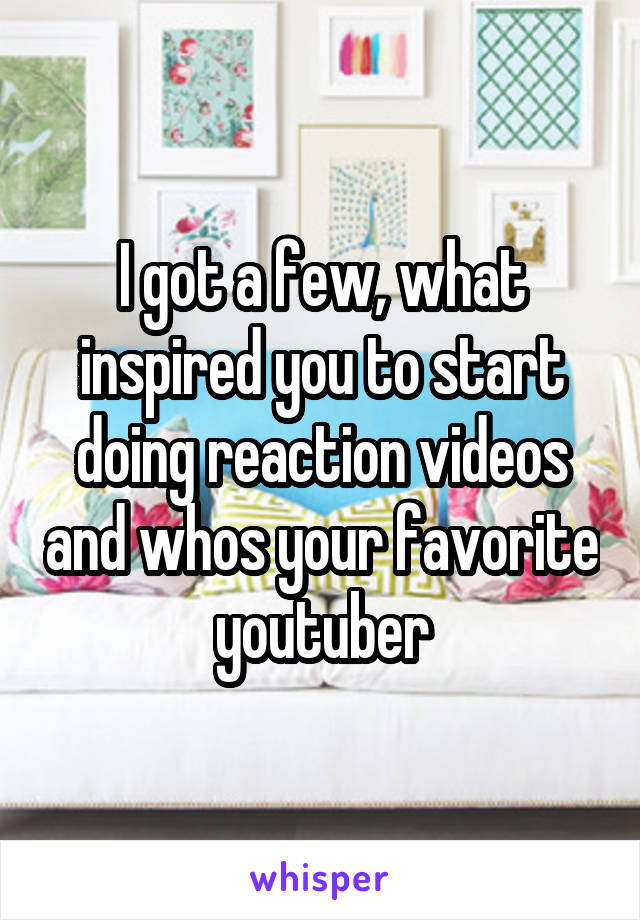 I got a few, what inspired you to start doing reaction videos and whos your favorite youtuber
