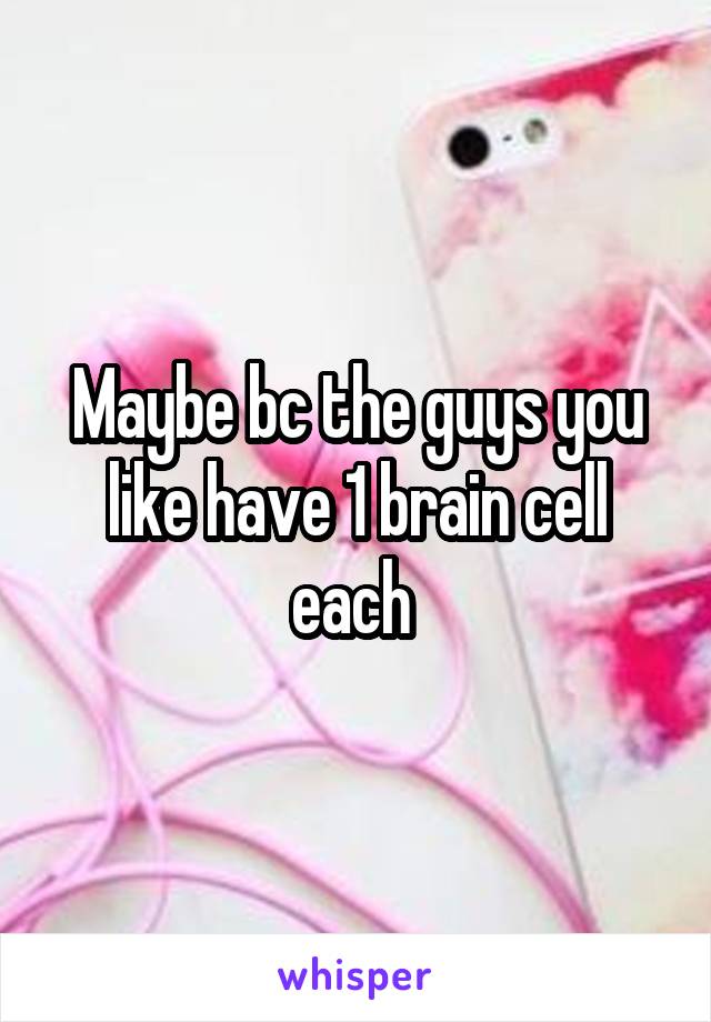 Maybe bc the guys you like have 1 brain cell each 