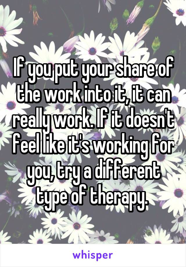 If you put your share of the work into it, it can really work. If it doesn't feel like it's working for you, try a different type of therapy. 
