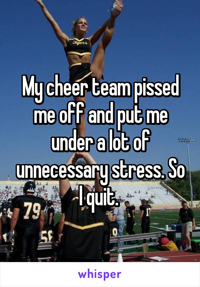 My cheer team pissed me off and put me under a lot of unnecessary stress. So I quit. 