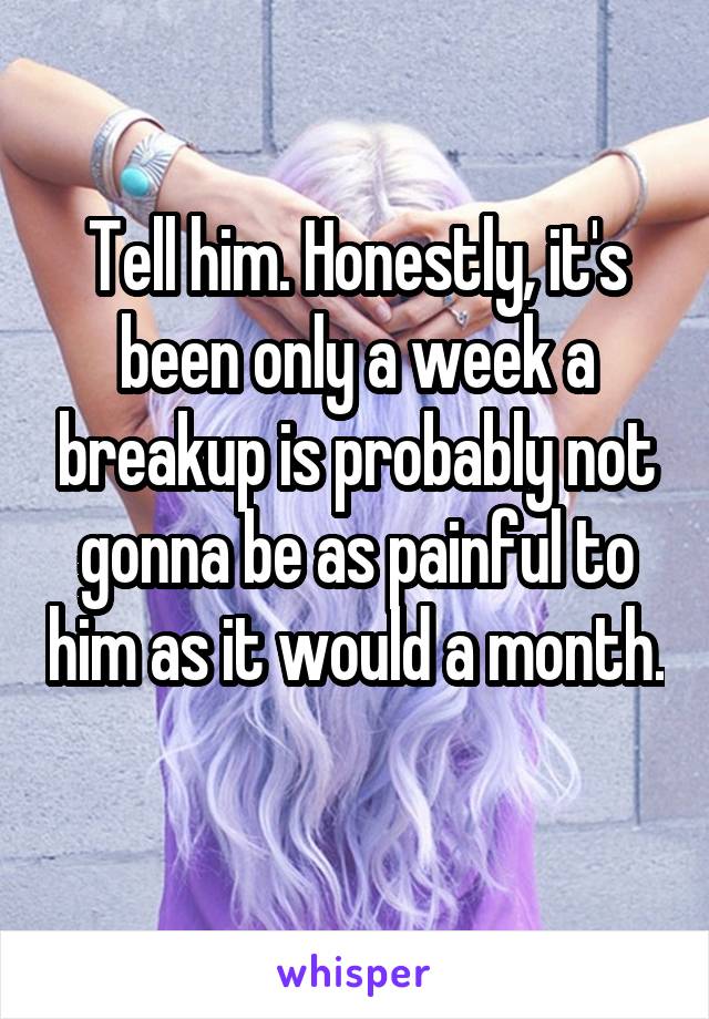 Tell him. Honestly, it's been only a week a breakup is probably not gonna be as painful to him as it would a month. 