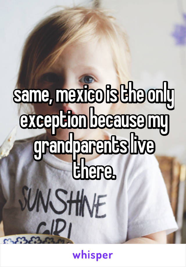same, mexico is the only exception because my grandparents live there.