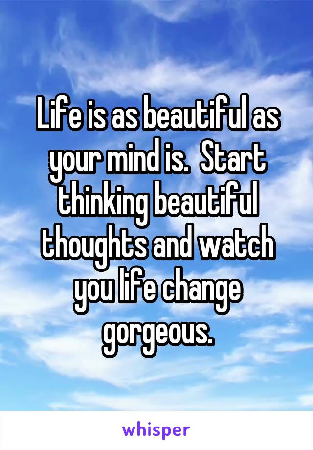 Life is as beautiful as your mind is.  Start thinking beautiful thoughts and watch you life change gorgeous.