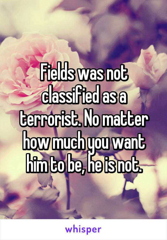 Fields was not classified as a terrorist. No matter how much you want him to be, he is not.