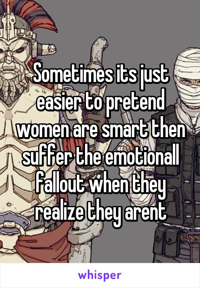 Sometimes its just easier to pretend women are smart then suffer the emotionall fallout when they realize they arent