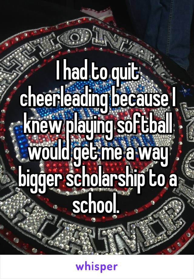 I had to quit cheerleading because I knew playing softball would get me a way bigger scholarship to a school. 