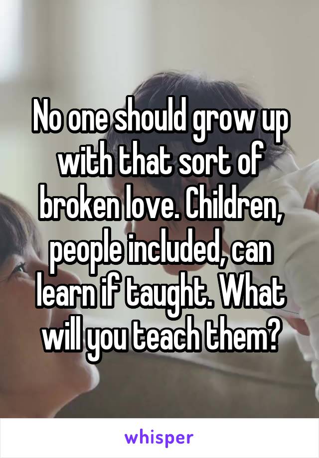 No one should grow up with that sort of broken love. Children, people included, can learn if taught. What will you teach them?