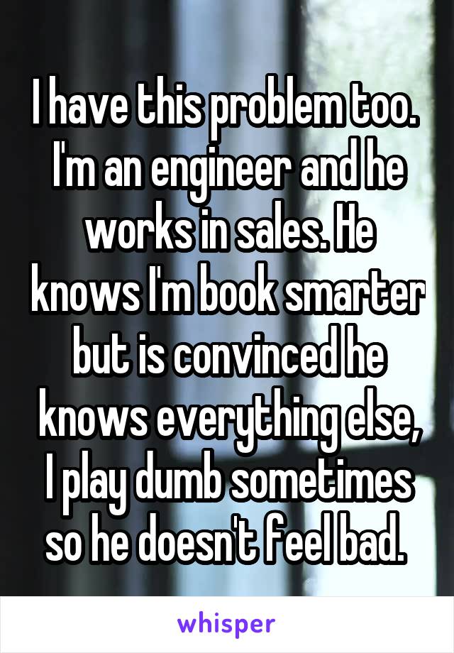 I have this problem too.  I'm an engineer and he works in sales. He knows I'm book smarter but is convinced he knows everything else, I play dumb sometimes so he doesn't feel bad. 