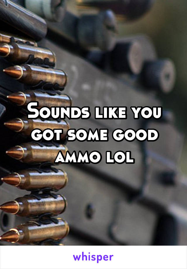 Sounds like you got some good ammo lol