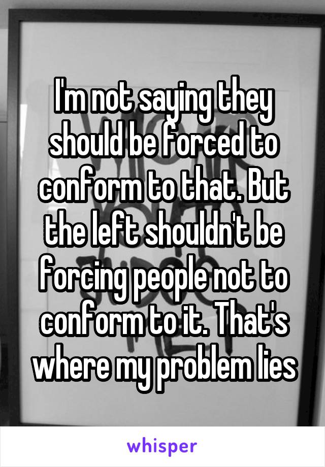 I'm not saying they should be forced to conform to that. But the left shouldn't be forcing people not to conform to it. That's where my problem lies