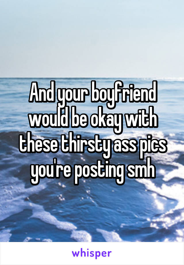 And your boyfriend would be okay with these thirsty ass pics you're posting smh