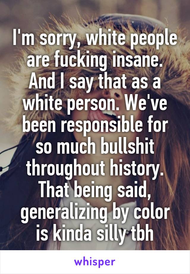 I'm sorry, white people are fucking insane. And I say that as a white person. We've been responsible for so much bullshit throughout history.
That being said, generalizing by color is kinda silly tbh