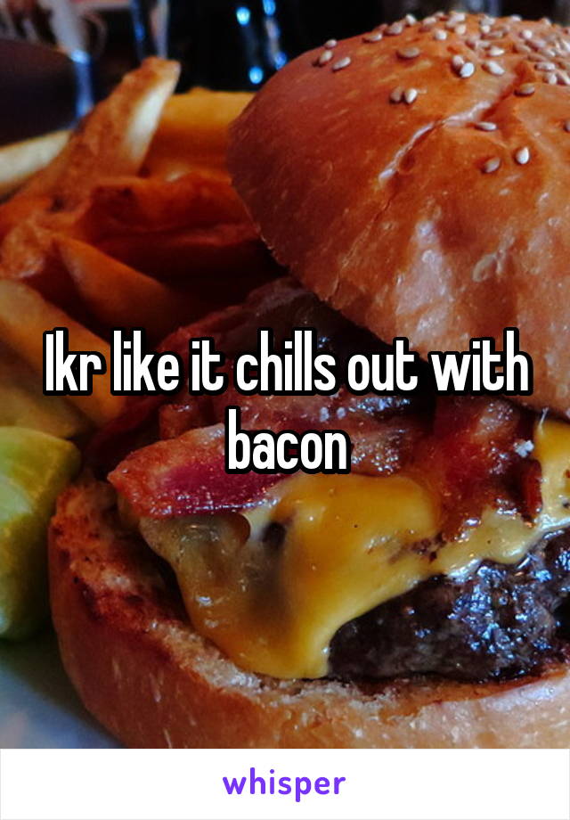 Ikr like it chills out with bacon