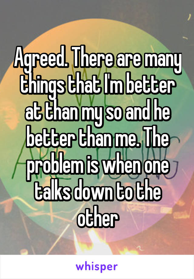 Agreed. There are many things that I'm better at than my so and he better than me. The problem is when one talks down to the other