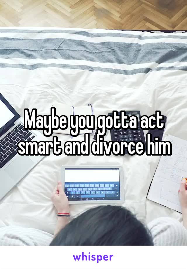 Maybe you gotta act smart and divorce him