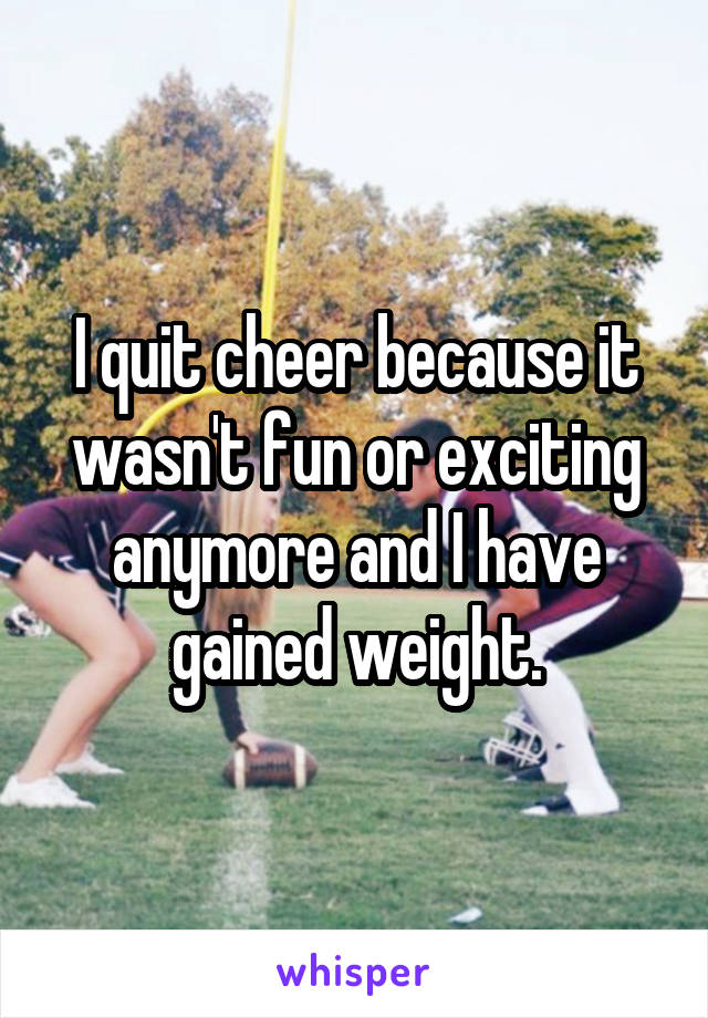 I quit cheer because it wasn't fun or exciting anymore and I have gained weight.
