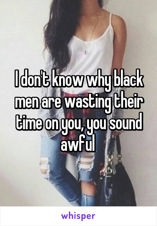 I don't know why black men are wasting their time on you, you sound awful 