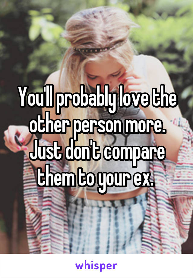 You'll probably love the other person more. Just don't compare them to your ex. 