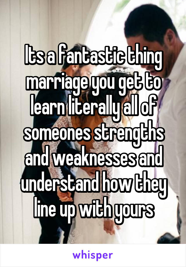 Its a fantastic thing marriage you get to learn literally all of someones strengths and weaknesses and understand how they line up with yours