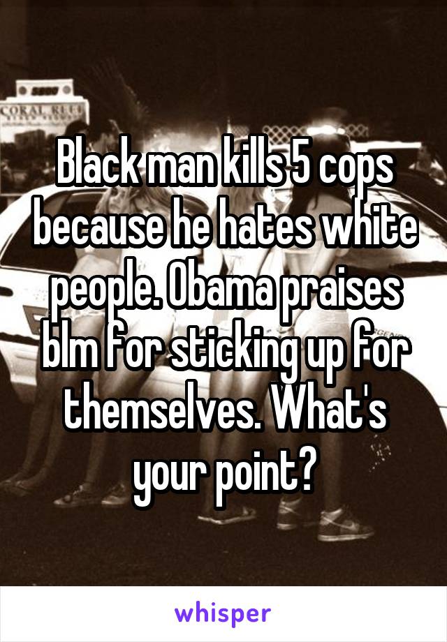 Black man kills 5 cops because he hates white people. Obama praises blm for sticking up for themselves. What's your point?