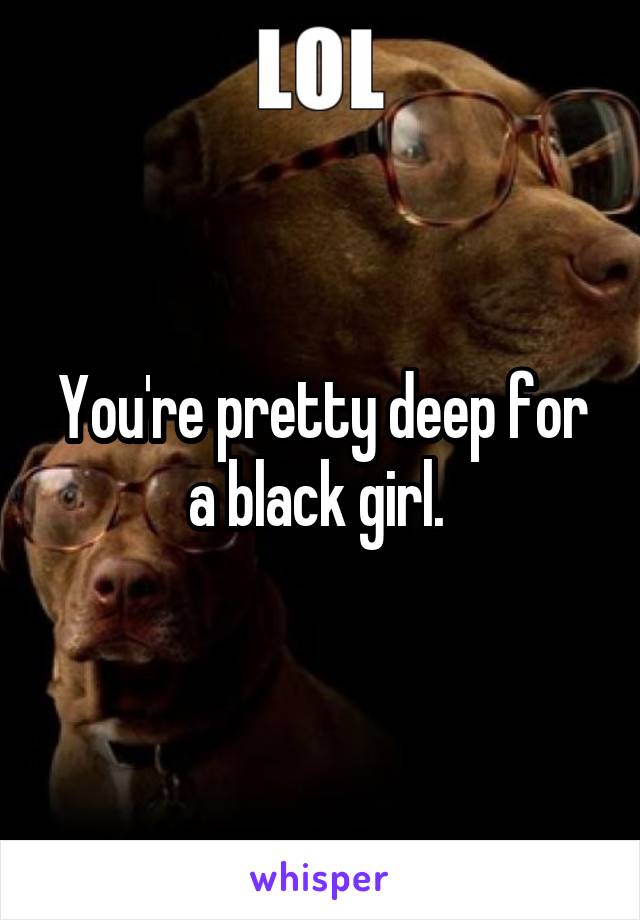 You're pretty deep for a black girl. 