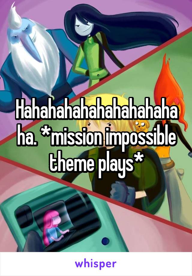 Hahahahahahahahahahaha. *mission impossible theme plays*