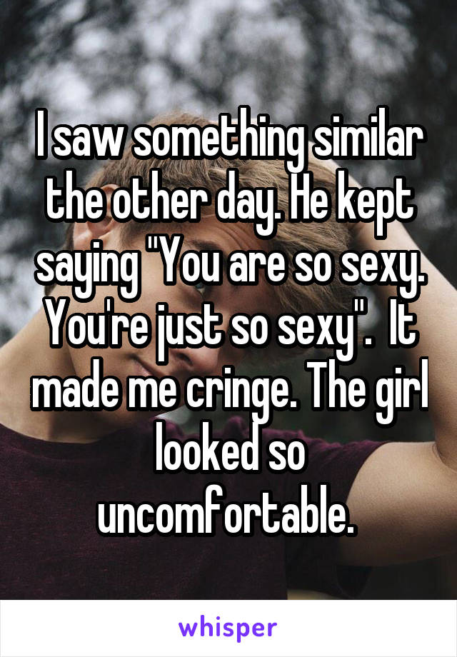 I saw something similar the other day. He kept saying "You are so sexy. You're just so sexy".  It made me cringe. The girl looked so uncomfortable. 