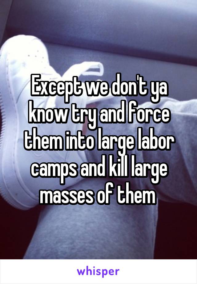 Except we don't ya know try and force them into large labor camps and kill large masses of them 