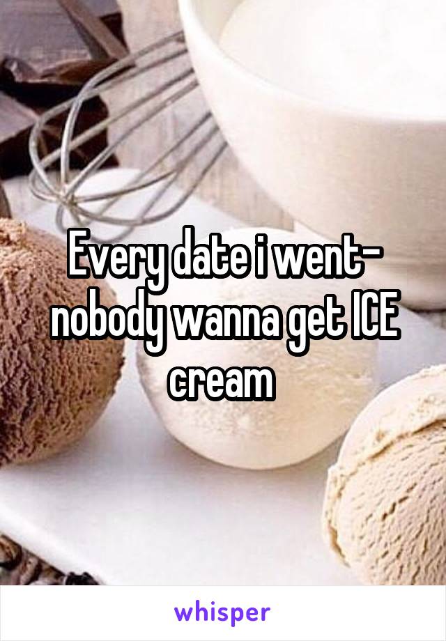 Every date i went- nobody wanna get ICE cream 
