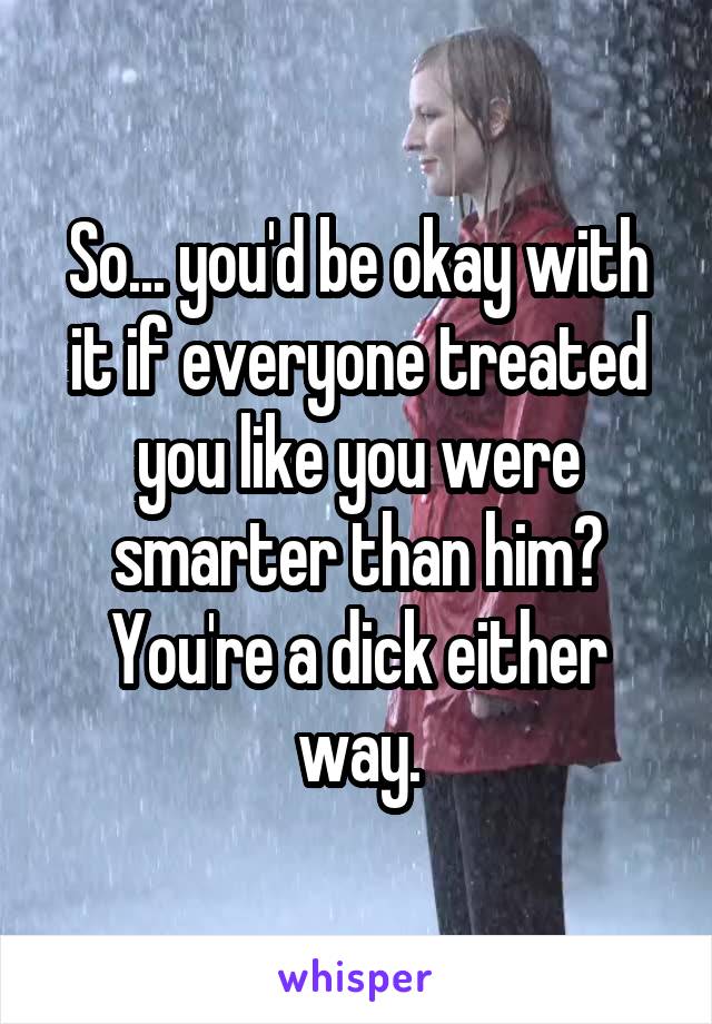 So... you'd be okay with it if everyone treated you like you were smarter than him? You're a dick either way.