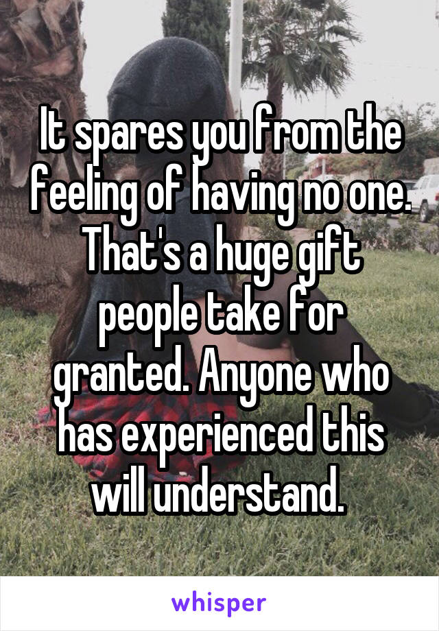 It spares you from the feeling of having no one. That's a huge gift people take for granted. Anyone who has experienced this will understand. 