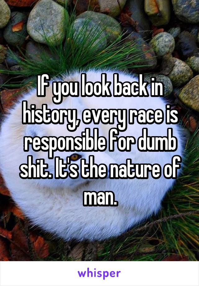 If you look back in history, every race is responsible for dumb shit. It's the nature of man.