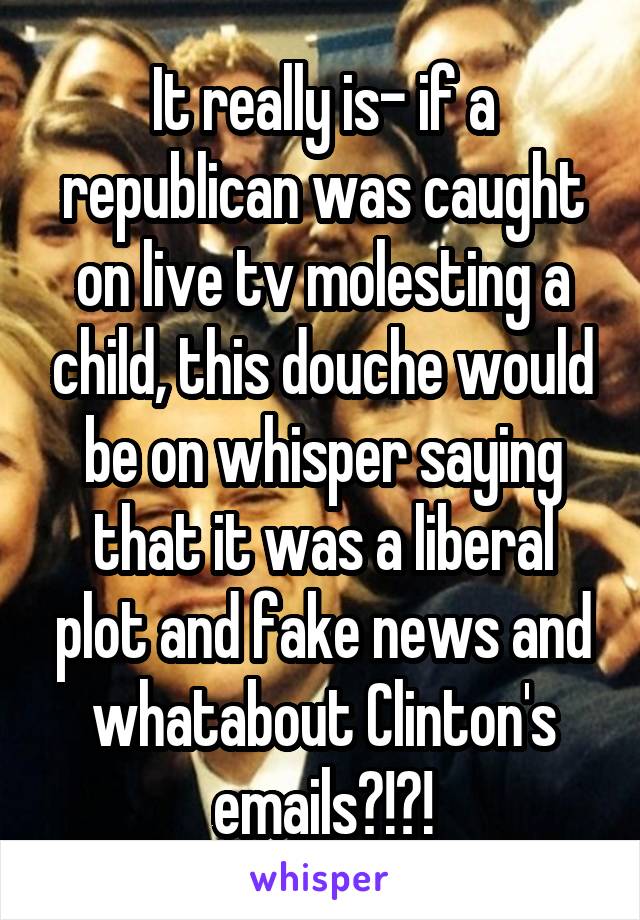 It really is- if a republican was caught on live tv molesting a child, this douche would be on whisper saying that it was a liberal plot and fake news and whatabout Clinton's emails?!?!
