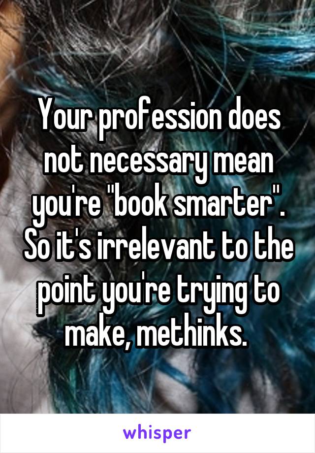 Your profession does not necessary mean you're "book smarter". So it's irrelevant to the point you're trying to make, methinks. 